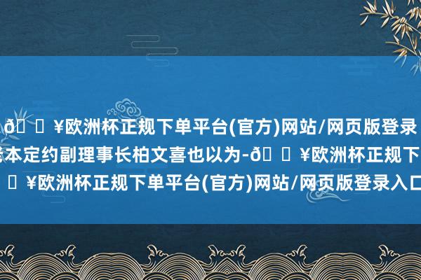 🔥欧洲杯正规下单平台(官方)网站/网页版登录入口/手机版中国企业老本定约副理事长柏文喜也以为-🔥欧洲杯正规下单平台(官方)网站/网页版登录入口/手机版