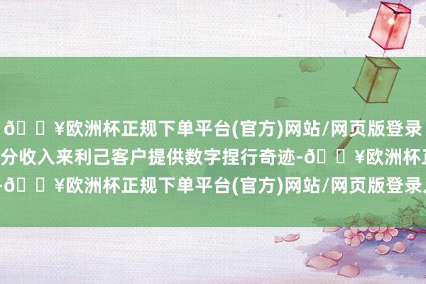 🔥欧洲杯正规下单平台(官方)网站/网页版登录入口/手机版该公司大部分收入来利己客户提供数字捏行奇迹-🔥欧洲杯正规下单平台(官方)网站/网页版登录入口/手机版