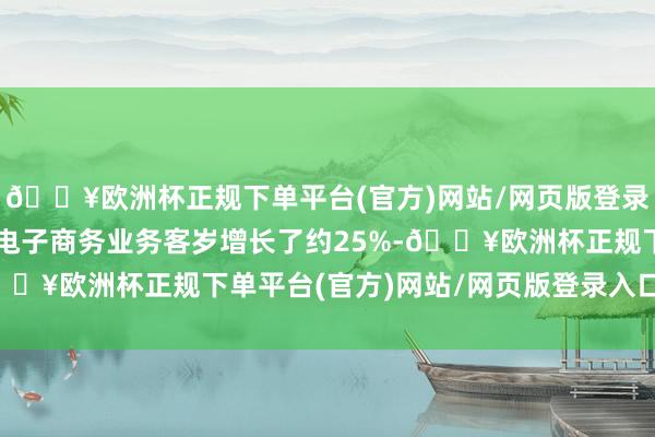 🔥欧洲杯正规下单平台(官方)网站/网页版登录入口/手机版该公司的电子商务业务客岁增长了约25%-🔥欧洲杯正规下单平台(官方)网站/网页版登录入口/手机版