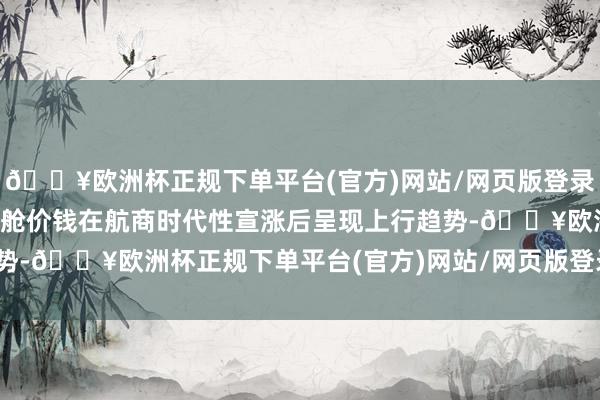 🔥欧洲杯正规下单平台(官方)网站/网页版登录入口/手机版即期市集订舱价钱在航商时代性宣涨后呈现上行趋势-🔥欧洲杯正规下单平台(官方)网站/网页版登录入口/手机版