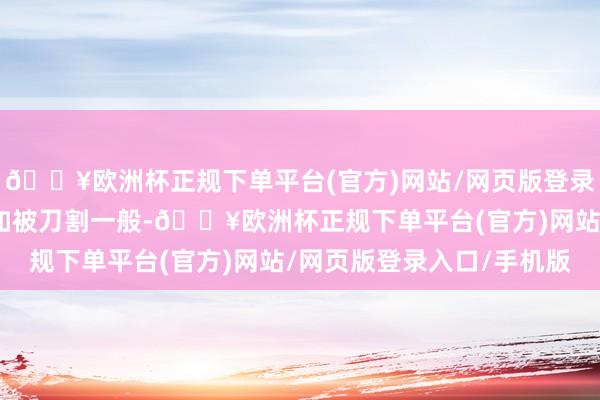 🔥欧洲杯正规下单平台(官方)网站/网页版登录入口/手机版思必内心如被刀割一般-🔥欧洲杯正规下单平台(官方)网站/网页版登录入口/手机版