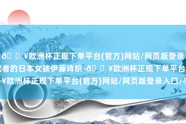 🔥欧洲杯正规下单平台(官方)网站/网页版登录入口/手机版如故实习记者的日本女孩伊藤诗织-🔥欧洲杯正规下单平台(官方)网站/网页版登录入口/手机版