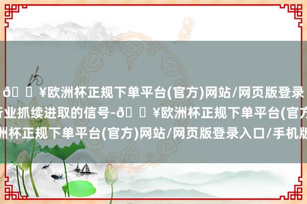 🔥欧洲杯正规下单平台(官方)网站/网页版登录入口/手机版都被视为行业抓续进取的信号-🔥欧洲杯正规下单平台(官方)网站/网页版登录入口/手机版