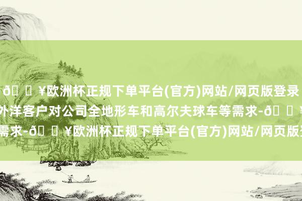 🔥欧洲杯正规下单平台(官方)网站/网页版登录入口/手机版更好地满足外洋客户对公司全地形车和高尔夫球车等需求-🔥欧洲杯正规下单平台(官方)网站/网页版登录入口/手机版