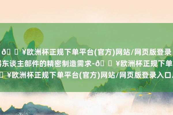 🔥欧洲杯正规下单平台(官方)网站/网页版登录入口/手机版可高慢机器东谈主部件的精密制造需求-🔥欧洲杯正规下单平台(官方)网站/网页版登录入口/手机版